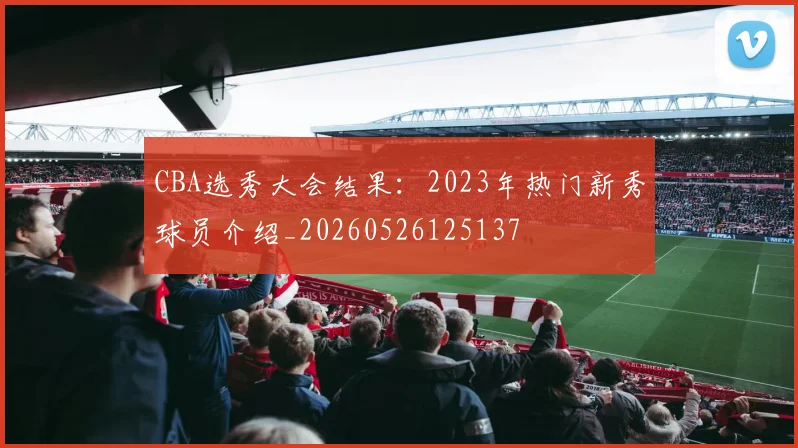 CBA选秀大会结果：2023年热门新秀球员介绍_20260526125137