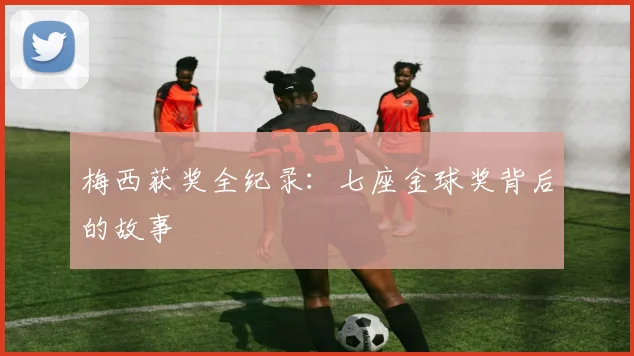 梅西获奖全纪录：七座金球奖背后的故事