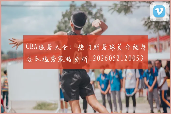 CBA选秀大会:热门新秀球员介绍与各队选秀策略分析_20260521200531
