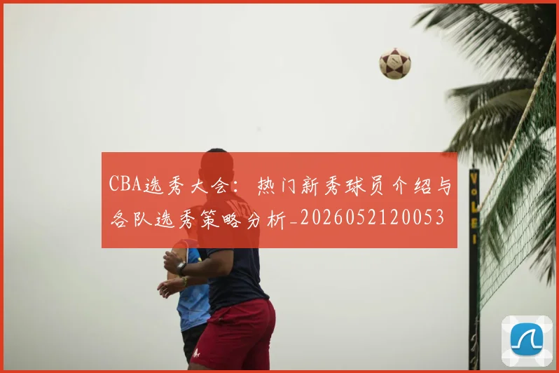 CBA选秀大会:热门新秀球员介绍与各队选秀策略分析_20260521200531