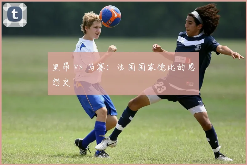 里昂 vs 马赛：法国国家德比的恩怨史