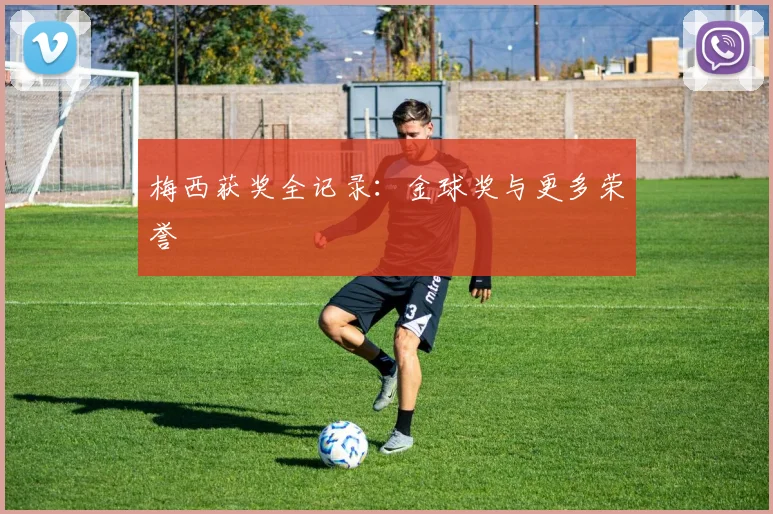 梅西获奖全记录：金球奖与更多荣誉