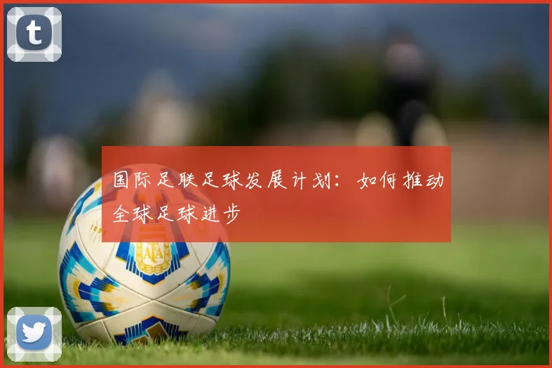 国际足联足球发展计划：如何推动全球足球进步