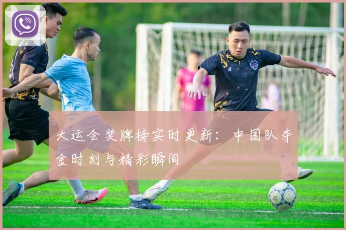 大运会奖牌榜实时更新：中国队夺金时刻与精彩瞬间