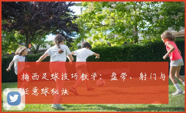 梅西足球技巧教学：盘带、射门与任意球秘诀