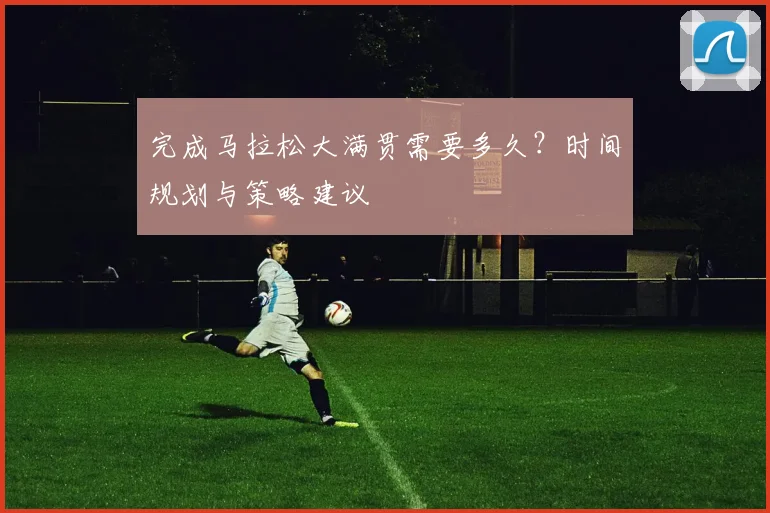 完成马拉松大满贯需要多久？时间规划与策略建议