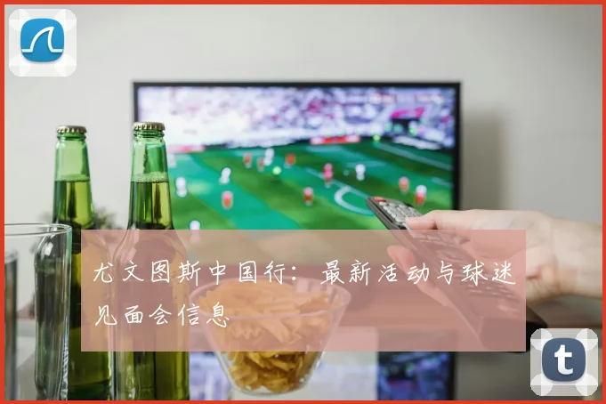 尤文图斯中国行：最新活动与球迷见面会信息