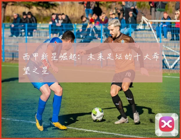 西甲新星崛起：未来足坛的十大希望之星