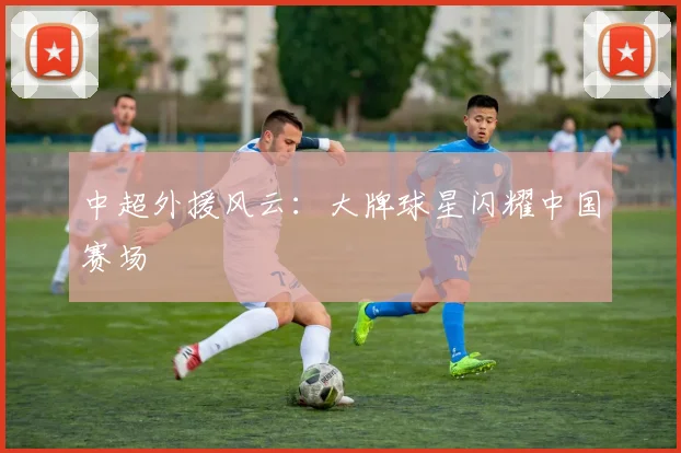 中超外援风云：大牌球星闪耀中国赛场